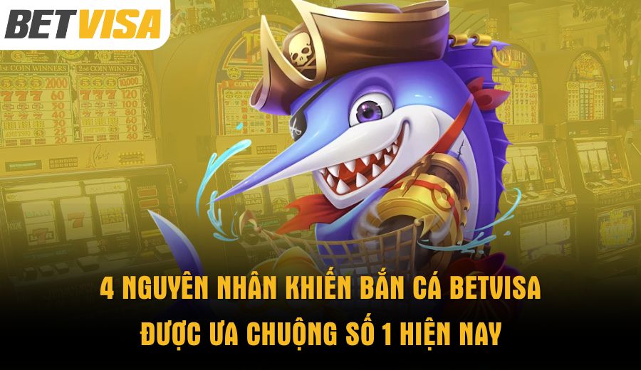 4-nguyen-nhan-khien-ban-ca-betvisa-duoc-ua-chuong-so-1-hien-nay